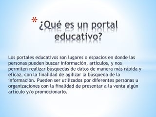 Los portales educativos son lugares o espacios en donde las
personas pueden buscar información, artículos, y nos
permiten realizar búsquedas de datos de manera más rápida y
eficaz, con la finalidad de agilizar la búsqueda de la
información. Pueden ser utilizados por diferentes personas u
organizaciones con la finalidad de presentar a la venta algún
artículo y/o promocionarlo.
*
 