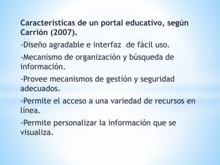 Características de un portal educativo, según
Carrión (2007).
-Diseño agradable e interfaz de fácil uso.
-Mecanismo de organización y búsqueda de
información.
-Provee mecanismos de gestión y seguridad
adecuados.
-Permite el acceso a una variedad de recursos en
línea.
-Permite personalizar la información que se
visualiza.
 
