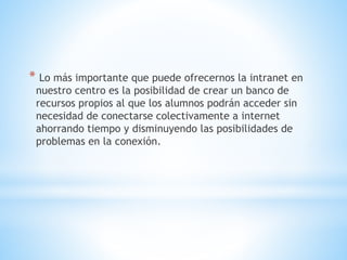 * Lo más importante que puede ofrecernos la intranet en
nuestro centro es la posibilidad de crear un banco de
recursos propios al que los alumnos podrán acceder sin
necesidad de conectarse colectivamente a internet
ahorrando tiempo y disminuyendo las posibilidades de
problemas en la conexión.
 