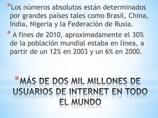 *Los números absolutos están determinados
por grandes países tales como Brasil, China,
India, Nigeria y la Federación de Rusia.
* A fines de 2010, aproximadamente el 30%
de la población mundial estaba en línea, a
partir de un 12% en 2003 y un 6% en 2000.



  *
 