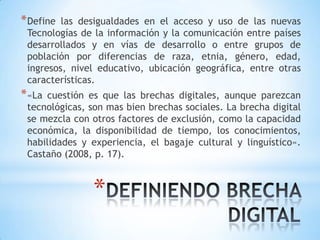 * Define las desigualdades en el acceso y uso de las nuevas
 Tecnologías de la información y la comunicación entre países
 desarrollados y en vías de desarrollo o entre grupos de
 población por diferencias de raza, etnia, género, edad,
 ingresos, nivel educativo, ubicación geográfica, entre otras
 características.
* «Lacuestión es que las brechas digitales, aunque parezcan
 tecnológicas, son mas bien brechas sociales. La brecha digital
 se mezcla con otros factores de exclusión, como la capacidad
 económica, la disponibilidad de tiempo, los conocimientos,
 habilidades y experiencia, el bagaje cultural y linguístico».
 Castaño (2008, p. 17).



               *
 