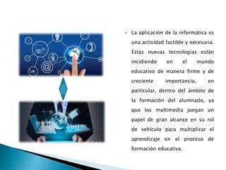  La aplicación de la informática es
una actividad factible y necesaria.
Estas nuevas tecnologías están
incidiendo en el mundo
educativo de manera firme y de
creciente importancia, en
particular, dentro del ámbito de
la formación del alumnado, ya
que los multimedia juegan un
papel de gran alcance en su rol
de vehículo para multiplicar el
aprendizaje en el proceso de
formación educativa.
 