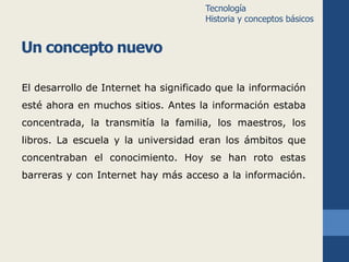 Un concepto nuevo 
Tecnología 
Historia y conceptos básicos 
El desarrollo de Internet ha significado que la información 
esté ahora en muchos sitios. Antes la información estaba 
concentrada, la transmitía la familia, los maestros, los 
libros. La escuela y la universidad eran los ámbitos que 
concentraban el conocimiento. Hoy se han roto estas 
barreras y con Internet hay más acceso a la información. 
 