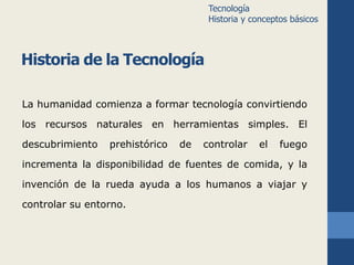 Historia de la Tecnología 
La humanidad comienza a formar tecnología convirtiendo 
los recursos naturales en herramientas simples. El 
descubrimiento prehistórico de controlar el fuego 
incrementa la disponibilidad de fuentes de comida, y la 
invención de la rueda ayuda a los humanos a viajar y 
controlar su entorno. 
Tecnología 
Historia y conceptos básicos 
 