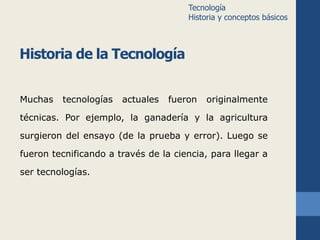 Historia de la Tecnología 
Muchas tecnologías actuales fueron originalmente 
técnicas. Por ejemplo, la ganadería y la agricultura 
surgieron del ensayo (de la prueba y error). Luego se 
fueron tecnificando a través de la ciencia, para llegar a 
ser tecnologías. 
Tecnología 
Historia y conceptos básicos 
 