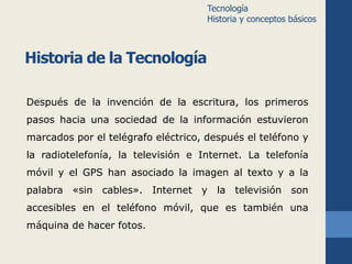 Historia de la Tecnología 
Tecnología 
Historia y conceptos básicos 
Después de la invención de la escritura, los primeros 
pasos hacia una sociedad de la información estuvieron 
marcados por el telégrafo eléctrico, después el teléfono y 
la radiotelefonía, la televisión e Internet. La telefonía 
móvil y el GPS han asociado la imagen al texto y a la 
palabra «sin cables». Internet y la televisión son 
accesibles en el teléfono móvil, que es también una 
máquina de hacer fotos. 
 