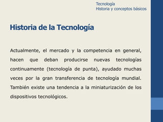 Historia de la Tecnología 
Actualmente, el mercado y la competencia en general, 
hacen que deban producirse nuevas tecnologías 
continuamente (tecnología de punta), ayudado muchas 
veces por la gran transferencia de tecnología mundial. 
También existe una tendencia a la miniaturización de los 
dispositivos tecnológicos. 
Tecnología 
Historia y conceptos básicos 
 