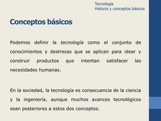 Conceptos básicos 
Tecnología 
Historia y conceptos básicos 
Podemos definir la tecnología como el conjunto de 
conocimientos y destrezas que se aplican para idear y 
construir productos que intentan satisfacer las 
necesidades humanas. 
En la sociedad, la tecnología es consecuencia de la ciencia 
y la ingeniería, aunque muchos avances tecnológicos 
sean posteriores a estos dos conceptos. 
 