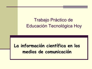 Trabajo Práctico de  Educación Tecnológica Hoy La información científica en los medios de comunicación 