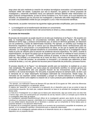 largo plazo del país mediante la creación de empleos tecnológicos avanzados o el mejoramiento del
hardware militar del estado. Cualquiera que sea la situación, los gastos en dichos proyectos de
investigación y desarrollo orientados hacia una aplicación siempre deberán estar relacionados con
algún producto correspondiente, ya sea en forma monetaria o no. Por lo tanto, en lo que respecta a la
industria, se esperaría que los recursos de investigación y desarrollo sólo estén disponibles en caso
de existir una probabilidad creíble de que condujeran a una o más innovaciones benéficas.
Resumiendo, se pueden mencionar las siguientes reglas generales simplificadas, pero convenientes:
•
•

La investigación es la transformación del dinero en conocimiento.
La tecnología es la transformación del conocimiento en dinero (u otras unidades útiles).

El proceso de innovación
El proceso de innovación se puede resumir en el ciclo que mostramos en la Figura 1. De acuerdo con
éste, la investigación básica. En circunstancias normales, está dirigida a cierta área de interés
definida en forma vaga, y produce conocimientos que, al menos en términos generales, se relacionan
con los problemas y dudas de determinadas industrias. Por ejemplo, un científico que investiga los
fenómenos magnéticos sabe por lo menos que sus descubrimientos tienen ramificaciones para las
industrias como la comunicación o el procesamiento de datos, en las que la rapidez del cambio es
relevante. La investigación aplicada transforma el conocimiento adquirido en la investigación básica
hasta el punto de utilizarlo para la solución de problemas técnicos específicos. Por último, durante la
experimentación, se siguen los pasos que se requieren para convertir en realidad el nuevo proceso o
producto. Tiene lugar un invento 1. Conforme continúa el proceso, el área en observación se vuelve
cada vez más limitada y el compromiso de la mano de obra y los recursos se enfoca más hacia la
innovación. Al final del proceso, se encuentran la innovación y el mercado que determina el éxito
comercial de ésta y, a su vez, genera los recursos para el desarrollo de productos y procesos futuros.
El proceso descrito en la Figura 1 es demasiado sencillo pero es ilustrativo; la realidad es un poco
más complicada. Por ejemplo, una nueva pieza de conocimiento científico no siempre genera una
innovación, probablemente sólo una pequeña fracción de las innovaciones surge de un brote
científico o de nuevas tecnologías. Por otra parte, lo opuesto tampoco es siempre cierto, es decir, que
la demanda de un mejor desempeño tecnológico estimulará las innovaciones. Desde luego, los
mercados tal vez expresen ciertas necesidades y pongan en marcha esfuerzos de investigación y
desarrollo que tienen como objetivo la creación de un nuevo producto para satisfacer la demanda. Un
1

Por ejemplo, una notificación interna de Siemens AG que data del 22 de agosto de 1944, sobre las diferencias
básicas entre la investigación y el desarrollo, afirma:
El objetivo del “desarrollo” es un dispositivo o la aplicación de un dispositivo para el que ya exista la base de
conocimientos requerida. De modo que, cualquier desarrollo se basa en la actividad de investigación realizada
tiempo atrás.
La meta de la 'Investigación' es un objeto que es básico pero desconocido, algo que existe como una idea más
o menos vaga, como una consecuencia por comprobar de una ley natural o como un concepto que la mente de
un investigador debe tratar de explicar.
La 'investigación aplicada'('Zweckforschung') difiere de la investigación general; para decirlo de otra manera,
constituye un subconjunto especial y delimitable de la investigación general, cuyo propósito es la identificación
de una utilidad todavía desconocida de un fenómeno o proceso que se comprende en forma básica para un
propósito deseado o una aplicación determinada.
El resultado de la investigación (general) exitosa es el aumento del conocimiento susceptible de emplearse, por
ejemplo, en la investigación aplicada o directamente para un desarrollo determinado.
El resultado de la Investigación aplicada exitosa es el desarrollo técnico de un dispositivo o la aplicación de un
dispositivo con un propósito técnico.

 
