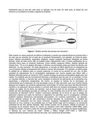 tratamiento para el virus del sida sería un ejemplo vivo de esto. En este caso, el deseo de una
solución a un problema mundial y urgente es evidente.

Figura 1 Modelo sencillo del proceso de innovación.
Sólo cuando un nuevo producto se define lo suficiente y cuando sus características se conocen bien o
se cree que se conocen (en el caso de un producto farmacéutico, por ejemplo, el índice de éxito,
precio, efectos secundarios, seguridad, etcétera), surgirá cualquier demanda. Hablando en forma
estricta, antes de este punto sólo es posible hacer suposiciones más o menos justificadas de un
mercado futuro para un producto potencial. Como señaló Lawyence Ellison, director general de
Oracle Corp.: "Si va a la cabeza del juego, si ofreces una tecnología antes que todos los demás, por
definición, no hay mercado." En esas situaciones, a menudo es difícil determinar la importancia de
una innovación desde la perspectiva del cliente e incluso del proveedor. Por ejemplo, es difícil juzgar
la utilidad de un teléfono para un usuario potencial, si nunca se ha servido de uno. Así, la gran
variedad de aplicaciones de la computadora sobrepasan con mucho aquello que Steve Jobs y
Stephen Wozniak tenían en mente en 1976, cuando armaron la primera computadora Apple para uso
casero. Es evidente que las innovaciones técnicas y científicas para las que, en un principio, no hay
un mercado definido, a menudo dan como resultado el estímulo de estructuras de la demanda muy
específicas y totalmente inesperadas. De hecho, al repasar la historia de la tecnología, es
sorprendente que la dispersión de una tecnología nueva no sólo sea lenta, sino muy incierta incluso
después de imaginar sus primeras aplicaciones comerciales. El camino que lleva del descubrimiento
científico a la aplicación técnica práctica a menudo está lleno de retrasos prolongados y lleva a un
callejón sin salida. Se ha dicho, por ejemplo, "que la mayor parte de los avances (actuales) en el
estado del arte tecnológico se base en avances no más recientes que la ley de Ohm (1827) o las
ecuaciones de Maxwell (1873)". Existen numerosos ejemplos de la forma en que el trabajo de
aplicación práctica por parte de técnicos e ingenieros ha permitido que la investigación científica
posterior explique fenómenos previamente descubiertos. En nuestros automóviles, por ejemplo,
hemos utilizado motores de alto rendimiento durante décadas sin comprender en realidad los
procesos de combustión que los hacen funcionar. Cualquier investigación fundamental en esta
dirección es muy reciente y es probable que no haya tenido lugar por la energía y la conciencia
ambiental de las dos últimas décadas. Algo similar sucede con la aviación. Desde el principio, la
tecnología de la aviación estuvo en manos de prácticos como Otto Lilienthal (1848-1896), quien
trabajó con pasión, intuición y cada vez más experiencia, pero que no contaba con bases académicas
ni teóricas de una "ciencia de volar". Orville y Wilbur Wright (1871-1948 y 1867-1912,
respectivamente) tampoco eran teóricos del vuelo, sino mecánicos de bicicletas.

 