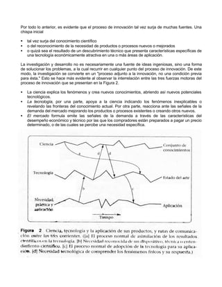 Por todo lo anterior, es evidente que el proceso de innovación tal vez surja de muchas fuentes. Una
chispa inicial
§
•
•

tal vez surja del conocimiento científico
o del reconocimiento de la necesidad de productos o procesos nuevos o mejorados
o quizá sea el resultado de un descubrimiento técnico que presenta características específicas de
una tecnología económicamente atractiva en una o más áreas de aplicación.

La investigación y desarrollo no es necesariamente una fuente de ideas ingeniosas, sino una forma
de solucionar los problemas, a la cual recurrir en cualquier punto del proceso de innovación. De este
modo, la investigación se convierte en un "proceso adjunto a la innovación, no una condición previa
para ésta." Esto se hace más evidente al observar la interrelación entre las tres fuerzas motoras del
proceso de innovación que se presentan en la Figura 2.
•
•
•

La ciencia explica los fenómenos y crea nuevos conocimientos, abriendo así nuevos potenciales
tecnológicos.
La tecnología, por una parte, apoya a la ciencia indicando los fenómenos inexplicables o
revelando las fronteras del conocimiento actual. Por otra parte, reacciona ante las señales de la
demanda del mercado mejorando los productos o procesos existentes o creando otros nuevos.
El mercado formula emite las señales de la demanda a través de las características del
desempeño económico y técnico por las que los compradores están preparados a pagar un precio
determinado, o de las cuales se percibe una necesidad específica.

 