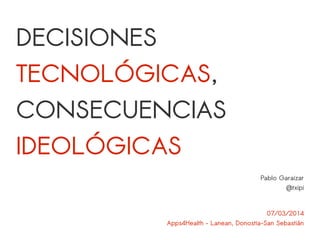 DECISIONES 
TECNOLÓGICAS, 
CONSECUENCIAS 
IDEOLÓGICAS 
Pablo Garaizar 
@txipi 
07/03/2014 
Apps4Health – Lanean, Donostia-San Sebastián 
 