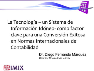 La Tecnología – un Sistema de
Información Idóneo- como factor
clave para una Conversión Exitosa
en Normas Internacionales de
Contabilidad
Dr. Diego Fernando Márquez
Director Consultoría – Imix

 
