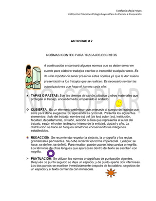 Estefanía Mejía Hoyos
Institución Educativa Colegio Loyola Para La Ciencia e Innovación
ACTIVIDAD # 2
NORMAS ICONTEC PARA TRABAJOS ESCRITOS
A continuación encontrará algunas normas que se deben tener en
cuenta para elaborar trabajos escritos o transcribir cualquier texto. Es
de vital importancia tener presente estas normas ya que le dan buena
presentación a los trabajos que se realicen. Es necesario revisar las
actualizaciones que haga el Icontec cada año:
TAPAS O PASTAS: Son las láminas de cartón, plástico u otros materiales que
protegen el trabajo, encuadernado, empastado o anillado.
 CUBIERTA: Es un elemento preliminar que antecede al cuerpo del trabajo que
sirve para darle elegancia. Su aplicación es opcional. Presenta los siguientes
elementos: título del trabajo, nombre (s) del (de los) autor (es), institución,
facultad, departamento, división, sección o área que representa el autor del
trabajo, según el orden jerárquico interno de la entidad, ciudad y año. La
distribución se hace en bloques simétricos conservando los márgenes
establecidos.
REDACCIÓN: Se recomienda respetar la sintaxis, la ortografía y las reglas
gramaticales pertinentes. Se debe redactar en forma impersonal. Ejemplo: se
hace, se define, se definió. Para resaltar, puede usarse letra cursiva o negrilla.
Los términos de otras lenguas que aparezcan dentro del texto se escriben con
negrilla.
 PUNTUACIÓN: Se utilizan las normas ortográficas de puntuación vigentes.
Después de punto seguido se deja un espacio; y de punto aparte dos interlíneas.
Los dos puntos se escriben inmediatamente después de la palabra, seguidos de
un espacio y el texto comienza con minúscula.
 