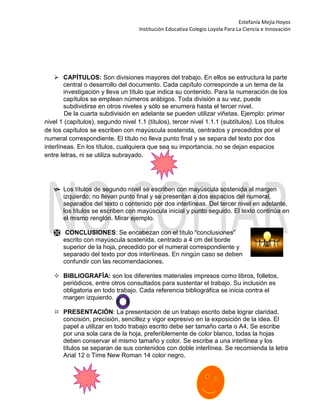 Estefanía Mejía Hoyos
Institución Educativa Colegio Loyola Para La Ciencia e Innovación
 CAPÍTULOS: Son divisiones mayores del trabajo. En ellos se estructura la parte
central o desarrollo del documento. Cada capítulo corresponde a un tema de la
investigación y lleva un título que indica su contenido. Para la numeración de los
capítulos se emplean números arábigos. Toda división a su vez, puede
subdividirse en otros niveles y sólo se enumera hasta el tercer nivel.
De la cuarta subdivisión en adelante se pueden utilizar viñetas. Ejemplo: primer
nivel 1 (capítulos), segundo nivel 1.1 (títulos), tercer nivel 1.1.1 (subtítulos). Los títulos
de los capítulos se escriben con mayúscula sostenida, centrados y precedidos por el
numeral correspondiente. El título no lleva punto final y se separa del texto por dos
interlíneas. En los títulos, cualquiera que sea su importancia, no se dejan espacios
entre letras, ni se utiliza subrayado.
 Los títulos de segundo nivel se escriben con mayúscula sostenida al margen
izquierdo; no llevan punto final y se presentan a dos espacios del numeral,
separados del texto o contenido por dos interlíneas. Del tercer nivel en adelante,
los títulos se escriben con mayúscula inicial y punto seguido. El texto continúa en
el mismo renglón. Mirar ejemplo.
 CONCLUSIONES: Se encabezan con el título “conclusiones”
escrito con mayúscula sostenida, centrado a 4 cm del borde
superior de la hoja, precedido por el numeral correspondiente y
separado del texto por dos interlíneas. En ningún caso se deben
confundir con las recomendaciones.
 BIBLIOGRAFÍA: son los diferentes materiales impresos como libros, folletos,
periódicos, entre otros consultados para sustentar el trabajo. Su inclusión es
obligatoria en todo trabajo. Cada referencia bibliográfica se inicia contra el
margen izquierdo.
 PRESENTACIÓN: La presentación de un trabajo escrito debe lograr claridad,
concisión, precisión, sencillez y vigor expresivo en la exposición de la idea. El
papel a utilizar en todo trabajo escrito debe ser tamaño carta o A4, Se escribe
por una sola cara de la hoja, preferiblemente de color blanco, todas la hojas
deben conservar el mismo tamaño y color. Se escribe a una interlínea y los
títulos se separan de sus contenidos con doble interlínea. Se recomienda la letra
Arial 12 o Time New Roman 14 color negro.
 