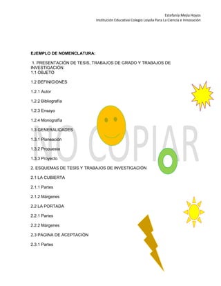 Estefanía Mejía Hoyos
Institución Educativa Colegio Loyola Para La Ciencia e Innovación
EJEMPLO DE NOMENCLATURA:
1. PRESENTACIÓN DE TESIS, TRABAJOS DE GRADO Y TRABAJOS DE
INVESTIGACIÓN
1.1 OBJETO
1.2 DEFINICIONES
1.2.1 Autor
1.2.2 Bibliografía
1.2.3 Ensayo
1.2.4 Monografía
1.3 GENERALIDADES
1.3.1 Planeación
1.3.2 Propuesta
1.3.3 Proyecto
2. ESQUEMAS DE TESIS Y TRABAJOS DE INVESTIGACIÓN
2.1 LA CUBIERTA
2.1.1 Partes
2.1.2 Márgenes
2.2 LA PORTADA
2.2.1 Partes
2.2.2 Márgenes
2.3 PAGINA DE ACEPTACIÓN
2.3.1 Partes
 