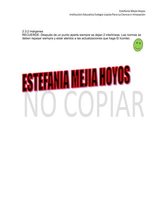 Estefanía Mejía Hoyos
Institución Educativa Colegio Loyola Para La Ciencia e Innovación
2.3.2 márgenes
RECUERDE: Después de un punto aparte siempre se dejan 2 interlíneas. Las normas se
deben repasar siempre y estar atentos a las actualizaciones que haga El Icontec.
 