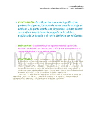Estefanía Mejía Hoyos
Institución Educativa Colegio Loyola Para La Ciencia e Innovación
 PUNTUACIÓN: Se utilizan las normas ortográficas de
puntuación vigentes. Después de punto seguido se deja un
espacio; y de punto aparte dos interlíneas. Los dos puntos
se escriben inmediatamente después de la palabra,
seguidos de un espacio y el texto comienza con minúscula.

o MÁRGENES: Se deben conservar las siguientes márgenes: superior 3 cm,
Izquierdo 4 cm, derecho 2 cm e inferior 3 cms. El título de cada capítulo comienza en
una hoja independiente, a 3 cms del borde superior.
o
 CONTENIDO: En esta página se enuncian los títulos de las divisiones,
subdivisiones y la relación del material complementario del trabajo en el mismo orden
en que aparecen y los números de las páginas donde se encuentren. Se escribe el
término “contenido” en mayúscula sostenida, centrado a 3 cm del borde superior de
la hoja. El número de la página correspondiente se ubica en una columna hacia el
margen derecho, encabezada con la abreviatura “pág.”, escrita con minúscula inicial
y seguida de punto, a doble interlínea de la palabra “contenido”.
Los títulos correspondientes a cada una las divisiones, se separan entre sí con dos
interlíneas. Cuando un título ocupe más de un renglón, el segundo y subsiguientes se
separan con una interlínea y se comienzan en el margen izquierdo.


 