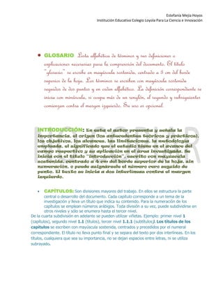Estefanía Mejía Hoyos
Institución Educativa Colegio Loyola Para La Ciencia e Innovación


GLOSARIO: Lista alfabética de términos y sus definiciones o
explicaciones necesarias para la comprensión del documento. El título
“glosario” se escribe en mayúscula sostenida, centrado a 3 cm del borde
superior de la hoja. Los términos se escriben con mayúscula sostenida
seguidos de dos puntos y en orden alfabético. La definición correspondiente se
inicia con minúscula, si ocupa más de un renglón, el segundo y subsiguientes
comienzan contra el margen izquierdo. Su uso es opcional.
INTRODUCCIÓN: En esta el autor presenta y señala la
importancia, el origen (los antecedentes teóricos y prácticos),
los objetivos, los alcances, las limitaciones, la metodología
empleada, el significado que el estudio tiene en el avance del
campo respectivo y su aplicación en el área investigada. Se
inicia con el título “introducción”, escrito con mayúscula
sostenida, centrado a 4 cm del borde superior de la hoja, sin
numeración, o puede asignársele el número cero seguido de
punto. El texto se inicia a dos interlíneas contra el margen
izquierdo.

CAPÍTULOS: Son divisiones mayores del trabajo. En ellos se estructura la parte
central o desarrollo del documento. Cada capítulo corresponde a un tema de la
investigación y lleva un título que indica su contenido. Para la numeración de los
capítulos se emplean números arábigos. Toda división a su vez, puede subdividirse en
otros niveles y sólo se enumera hasta el tercer nivel.
De la cuarta subdivisión en adelante se pueden utilizar viñetas. Ejemplo: primer nivel 1
(capítulos), segundo nivel 1.1 (títulos), tercer nivel 1.1.1 (subtítulos). Los títulos de los
capítulos se escriben con mayúscula sostenida, centrados y precedidos por el numeral
correspondiente. El título no lleva punto final y se separa del texto por dos interlíneas. En los
títulos, cualquiera que sea su importancia, no se dejan espacios entre letras, ni se utiliza
subrayado.
 