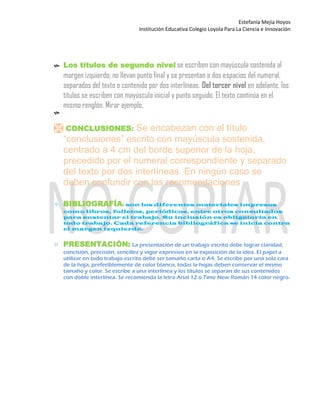 Estefanía Mejía Hoyos
Institución Educativa Colegio Loyola Para La Ciencia e Innovación
 Los títulos de segundo nivel se escriben con mayúscula sostenida al
margen izquierdo; no llevan punto final y se presentan a dos espacios del numeral,
separados del texto o contenido por dos interlíneas. Del tercer nivel en adelante, los
títulos se escriben con mayúscula inicial y punto seguido. El texto continúa en el
mismo renglón. Mirar ejemplo.

 CONCLUSIONES: Se encabezan con el título
“conclusiones” escrito con mayúscula sostenida,
centrado a 4 cm del borde superior de la hoja,
precedido por el numeral correspondiente y separado
del texto por dos interlíneas. En ningún caso se
deben confundir con las recomendaciones
 BIBLIOGRAFÍA: son los diferentes materiales impresos
como libros, folletos, periódicos, entre otros consultados
para sustentar el trabajo. Su inclusión es obligatoria en
todo trabajo. Cada referencia bibliográfica se inicia contra
el margen izquierdo.

 PRESENTACIÓN: La presentación de un trabajo escrito debe lograr claridad,
concisión, precisión, sencillez y vigor expresivo en la exposición de la idea. El papel a
utilizar en todo trabajo escrito debe ser tamaño carta o A4, Se escribe por una sola cara
de la hoja, preferiblemente de color blanco, todas la hojas deben conservar el mismo
tamaño y color. Se escribe a una interlínea y los títulos se separan de sus contenidos
con doble interlínea. Se recomienda la letra Arial 12 o Time New Román 14 color negro.

 