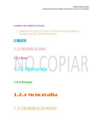 Estefanía Mejía Hoyos
Institución Educativa Colegio Loyola Para La Ciencia e Innovación
EJEMPLO DE NOMENCLATURA:
1. PRESENTACIÓN DE TESIS, TRABAJOS DE GRADO Y
TRABAJOS DE INVESTIGACIÓN
1.1 OBJETO
1.2 DEFINICIONES
1.2.1Autor
1.2.2 Bibliografía
1.2.3 Ensayo
1.2.4 Monografía
1.3 GENERALIDADES
 