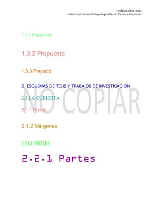 Estefanía Mejía Hoyos
Institución Educativa Colegio Loyola Para La Ciencia e Innovación
1.3.1 Planeación
1.3.2 Propuesta
1.3.3 Proyecto
2. ESQUEMAS DE TESIS Y TRABAJOS DE INVESTIGACIÓN
2.1 LA CUBIERTA
2.1.1 Partes
2.1.2 Márgenes
2.2 LA PORTADA
2.2.1 Partes
 