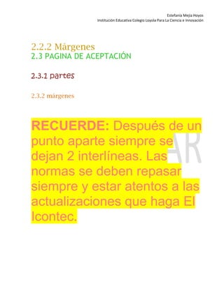 Estefanía Mejía Hoyos
Institución Educativa Colegio Loyola Para La Ciencia e Innovación
2.2.2 Márgenes
2.3 PAGINA DE ACEPTACIÓN
2.3.1 partes
2.3.2 márgenes
RECUERDE: Después de un
punto aparte siempre se
dejan 2 interlíneas. Las
normas se deben repasar
siempre y estar atentos a las
actualizaciones que haga El
Icontec.
 