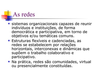 As redes sistemas organizacionais capazes de reunir indivíduos e instituições, de forma democrática e participativa, em torno de objetivos e/ou temáticas comuns. Estruturas flexíveis e cadenciadas, as redes se estabelecem por relações horizontais, interconexas e dinâmicas que supõem o trabalho colaborativo e participativo.  Na prática, redes são comunidades, virtual ou presencialmente constituídas. 