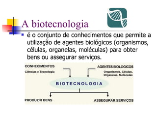 A biotecnologia é o conjunto de conhecimentos que permite a utilização de agentes biológicos (organismos, células, organelas, moléculas) para obter bens ou assegurar serviços. 