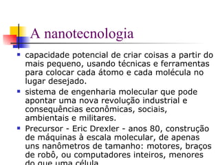 A nanotecnologia capacidade potencial de criar coisas a partir do mais pequeno, usando técnicas e ferramentas para colocar cada átomo e cada molécula no lugar desejado.  sistema de engenharia molecular que pode apontar uma nova revolução industrial e  consequências econômicas, sociais, ambientais e militares.  Precursor - Eric Drexler - anos 80, construção de máquinas à escala molecular, de apenas uns nanômetros de tamanho: motores, braços de robô, ou computadores inteiros, menores do que uma célula.  