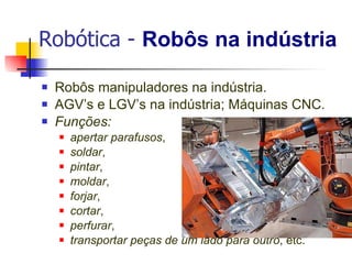 Robótica -  Robôs na indústria Robôs manipuladores na indústria. AGV’s e LGV’s na indústria; Máquinas CNC. Funções:  apertar parafusos , soldar , pintar , moldar , forjar , cortar , perfurar , transportar peças de um lado para outro , etc. 