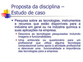 Proposta da disciplina – Estudo de caso Pesquisa sobre as tecnologias, instrumentos e recursos que estão disponíveis para a indústria em geral ou na indústria química e suas aplicações na empresa. Descreva as tecnologias pesquisadas incluindo imagens e funcionalidades. Uma entrevista ou questionário para um profissional que utiliza alguma tecnologia computacional como apoio à atividade profissional e descrever uma  funcionalidade e importância das tecnologias para a empresa. 