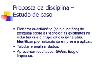 Proposta da disciplina – Estudo de caso Elaborar questionário (seis questões) de pesquisa sobre as tecnologias existentes na indústria que o grupo da disciplina atua. Identificar profissionais da empresa e aplicar. Tabular e analisar dados.  Apresentar resultados.  Slides ,  Blog  e impresso. 