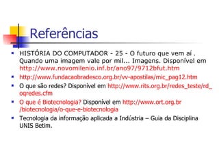 Referências HISTÓRIA DO COMPUTADOR - 25 - O futuro que vem aí  . Q uando uma imagem vale por mil... Imagens. Disponível em  http ://www. novomilenio . inf . br /ano97/9712bfut. htm http ://www. fundacaobradesco . org . br /vv-apostilas/ mic _pag12. htm   O que são redes? Disponível em  http ://www. rits . org . br /redes_teste/ rd _ oqredes . cfm   O que é Biotecnologia?  Disponível em  http ://www. ort . org . br /biotecnologia/o-que-e-biotecnologia Tecnologia da informação aplicada a Indústria – Guia da Disciplina UNIS Betim.  