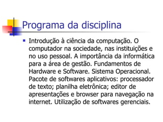 Programa da disciplina Introdução à ciência da computação. O computador na sociedade, nas instituições e no uso pessoal. A importância da informática para a área de gestão. Fundamentos de Hardware e Software. Sistema Operacional. Pacote de softwares aplicativos: processador de texto; planilha eletrônica; editor de apresentações e browser para navegação na internet. Utilização de softwares gerenciais.   