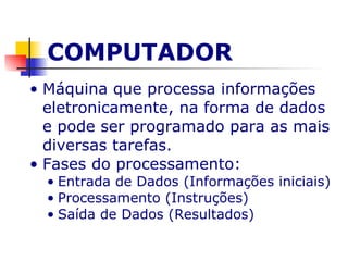 COMPUTADOR Máquina que processa informações eletronicamente, na forma de dados e pode ser programado para as mais diversas tarefas. Fases do processamento: Entrada de Dados (Informações iniciais) Processamento (Instruções) Saída de Dados (Resultados) 