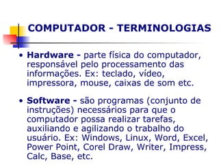 COMPUTADOR - TERMINOLOGIAS Hardware -  parte física do computador, responsável pelo processamento das informações. Ex: teclado, vídeo, impressora, mouse, caixas de som etc. Software -  são programas (conjunto de instruções) necessários para que o computador possa realizar tarefas, auxiliando e agilizando o trabalho do usuário. Ex: Windows, Linux, Word, Excel, Power Point, Corel Draw, Writer, Impress, Calc, Base, etc.   