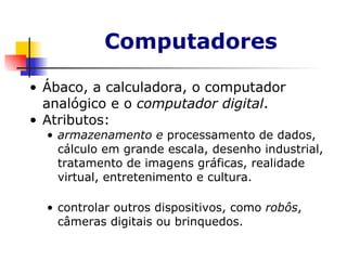 Computadores Ábaco, a calculadora, o computador analógico e o  computador digital .  Atributos: armazenamento e  processamento de dados, cálculo em grande escala, desenho industrial, tratamento de imagens gráficas, realidade virtual, entretenimento e cultura. controlar outros dispositivos, como  robôs , câmeras digitais ou brinquedos. 