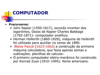 COMPUTADOR Precursores: John Napier (1550-1617), escocês inventor dos  logaritmos , Ossos de Napier Charles Babbage (1792-1871)- computador analítico. Herman Hollerith (1860-1929),  máquina de Hollerith  foi utilizada para auxiliar no censo de 1890.  Blaise  Pascal  ( 1623 - 1662 ) a construção da primeira máquina calculadora, que fazia apenas somas e subtrações. planilhas de calcular. O primeiro computador eletro-mecânico foi construído por Konrad Zuse (1910–1995). Norte americano.  