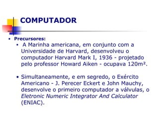 COMPUTADOR  Precursores: A Marinha americana, em conjunto com a Universidade de Harvard, desenvolveu o computador Harvard Mark I, 1936 - projetado pelo professor Howard Aiken - ocupava 120m². Simultaneamente, e em segredo, o Exército Americano - J. Perecer Eckert e John Mauchy, desenvolve o primeiro computador a válvulas, o  Eletronic Numeric Integrator And Calculator  (ENIAC).   