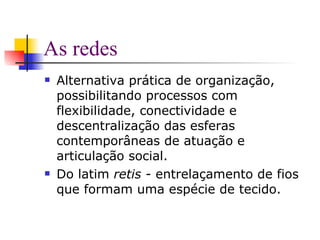 As redes Alternativa prática de organização, possibilitando processos com flexibilidade, conectividade e descentralização das esferas contemporâneas de atuação e articulação social. Do latim  retis  - entrelaçamento de fios que formam uma espécie de tecido.  