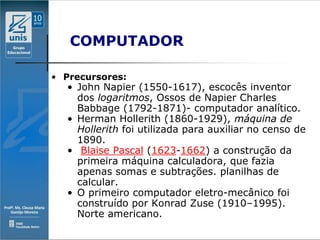 COMPUTADOR

• Precursores:
  • John Napier (1550-1617), escocês inventor
    dos logaritmos, Ossos de Napier Charles
    Babbage (1792-1871)- computador analítico.
  • Herman Hollerith (1860-1929), máquina de
    Hollerith foi utilizada para auxiliar no censo de
    1890.
  • Blaise Pascal (1623-1662) a construção da
    primeira máquina calculadora, que fazia
    apenas somas e subtrações. planilhas de
    calcular.
  • O primeiro computador eletro-mecânico foi
    construído por Konrad Zuse (1910–1995).
    Norte americano.
 