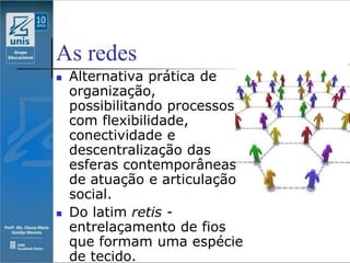 As redes
   Alternativa prática de
    organização,
    possibilitando processos
    com flexibilidade,
    conectividade e
    descentralização das
    esferas contemporâneas
    de atuação e articulação
    social.
   Do latim retis -
    entrelaçamento de fios
    que formam uma espécie
    de tecido.
 