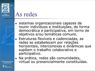 As redes
   sistemas organizacionais capazes de
    reunir indivíduos e instituições, de forma
    democrática e participativa, em torno de
    objetivos e/ou temáticas comuns.
   Estruturas flexíveis e cadenciadas, as
    redes se estabelecem por relações
    horizontais, interconexas e dinâmicas que
    supõem o trabalho colaborativo e
    participativo.
   Na prática, redes são comunidades,
    virtual ou presencialmente constituídas.
 