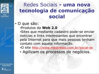 Redes Sociais - uma nova
  tecnologia de comunicação
             social
• O que são:
  •Produtos da Web 2.0
  •Sites que mediante cadastro pode-se enviar
  notícias e links interessantes que encontrar
  pela Internet para que mais pessoas tenham
  contato com aquela informação.
  •O site http://www.mestreseo.com.br/social-se
  • Agilizam os processos de negócios.
 