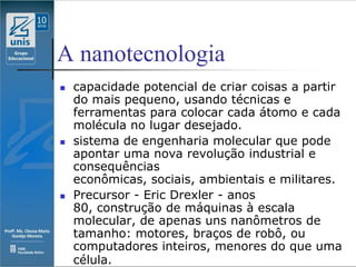 A nanotecnologia
   capacidade potencial de criar coisas a partir
    do mais pequeno, usando técnicas e
    ferramentas para colocar cada átomo e cada
    molécula no lugar desejado.
   sistema de engenharia molecular que pode
    apontar uma nova revolução industrial e
    consequências
    econômicas, sociais, ambientais e militares.
   Precursor - Eric Drexler - anos
    80, construção de máquinas à escala
    molecular, de apenas uns nanômetros de
    tamanho: motores, braços de robô, ou
    computadores inteiros, menores do que uma
    célula.
 