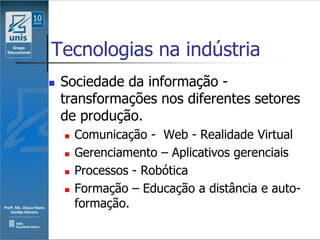 Tecnologias na indústria
   Sociedade da informação -
    transformações nos diferentes setores
    de produção.
       Comunicação - Web - Realidade Virtual
       Gerenciamento – Aplicativos gerenciais
       Processos - Robótica
       Formação – Educação a distância e auto-
        formação.
 
