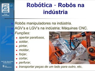 Robótica - Robôs na
                  indústria
   Robôs manipuladores na indústria.
   AGV’s e LGV’s na indústria; Máquinas CNC.
   Funções:
       apertar parafusos,
       soldar,
       pintar,
       moldar,
       forjar,
       cortar,
       perfurar,
       transportar peças de um lado para outro, etc.
 