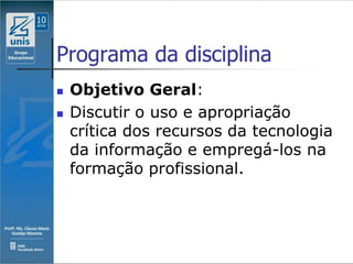 Programa da disciplina
   Objetivo Geral:
   Discutir o uso e apropriação
    crítica dos recursos da tecnologia
    da informação e empregá-los na
    formação profissional.
 